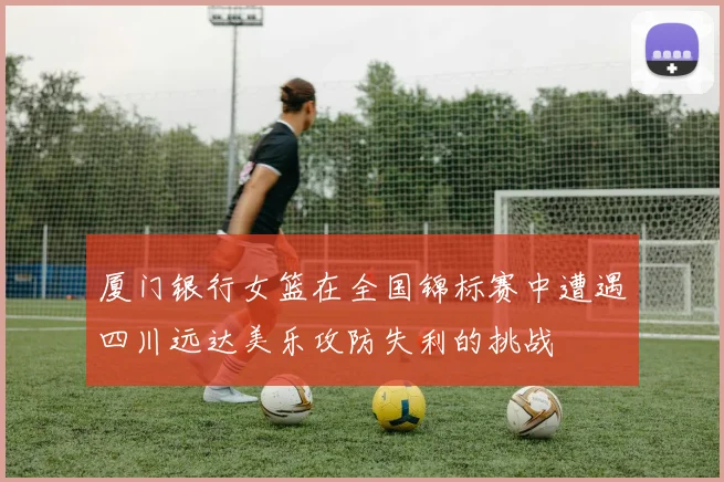 厦门银行女篮在全国锦标赛中遭遇四川远达美乐攻防失利的挑战