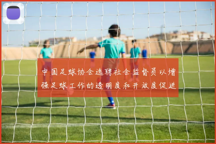 中国足球协会选聘社会监督员以增强足球工作的透明度和开放度促进足球事业发展