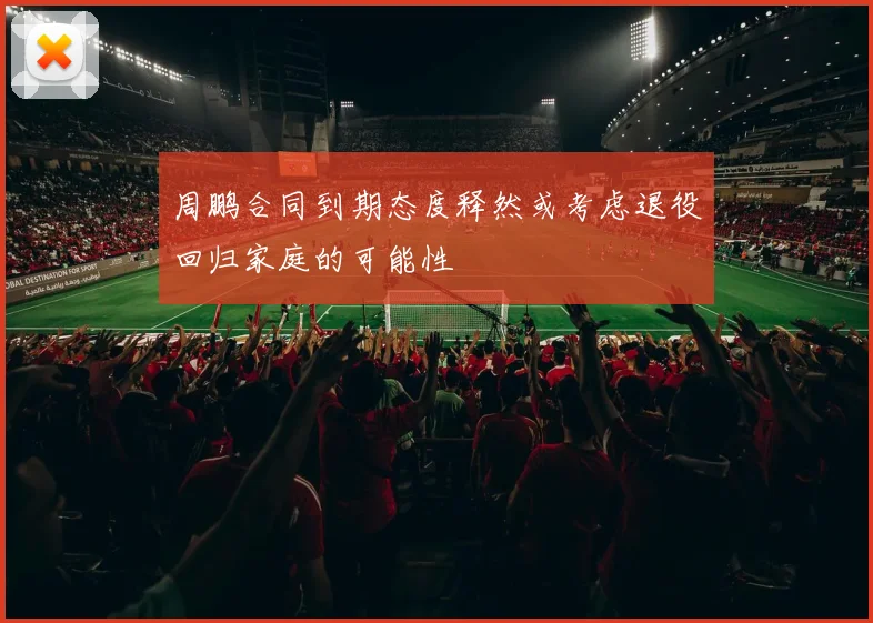 周鹏合同到期态度释然或考虑退役回归家庭的可能性