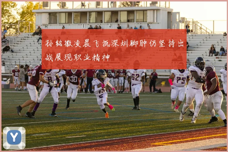 孙铭徽凌晨飞抵深圳脚肿仍坚持出战展现职业精神