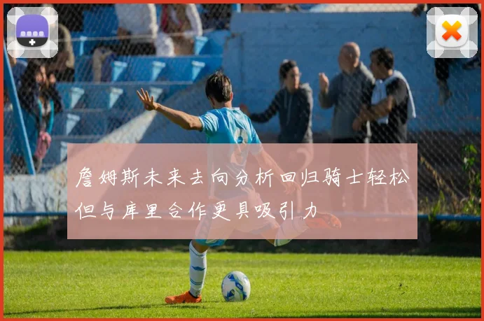 詹姆斯未来去向分析回归骑士轻松但与库里合作更具吸引力