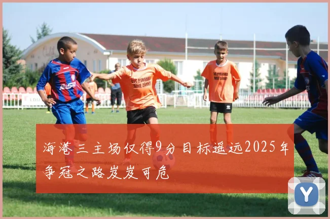 海港三主场仅得9分目标遥远2025年争冠之路岌岌可危