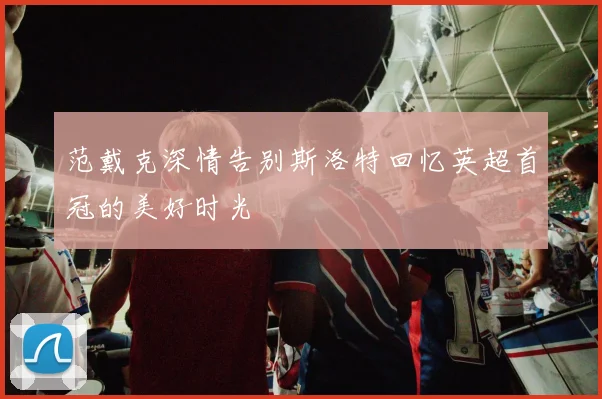 范戴克深情告别斯洛特回忆英超首冠的美好时光