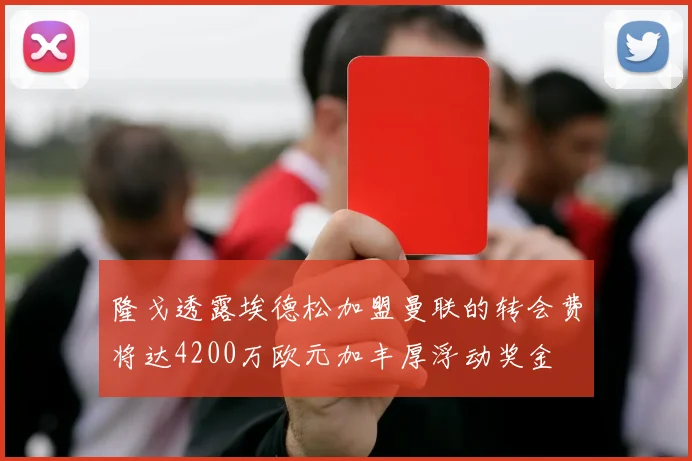 隆戈透露埃德松加盟曼联的转会费将达4200万欧元加丰厚浮动奖金