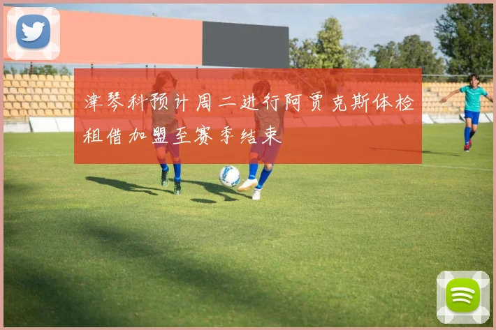 津琴科预计周二进行阿贾克斯体检租借加盟至赛季结束