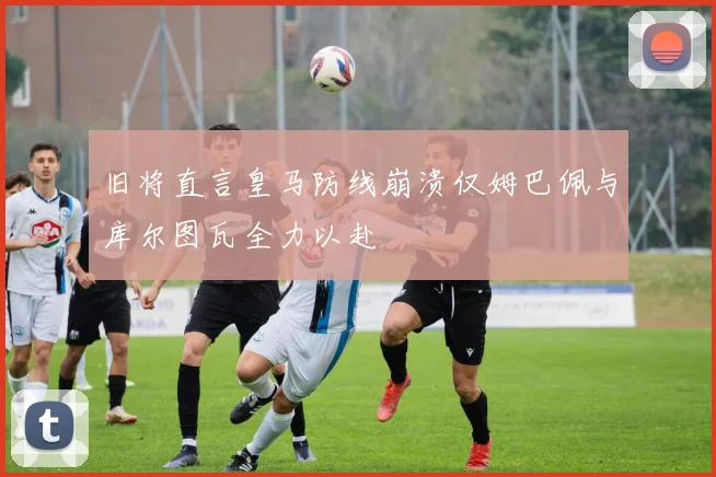 旧将直言皇马防线崩溃仅姆巴佩与库尔图瓦全力以赴
