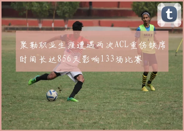 聚勒职业生涯遭遇两次ACL重伤缺席时间长达856天影响133场比赛