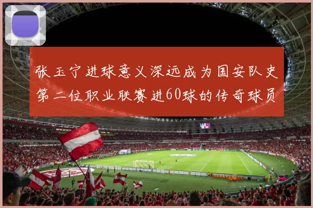 张玉宁进球意义深远成为国安队史第二位职业联赛进60球的传奇球员