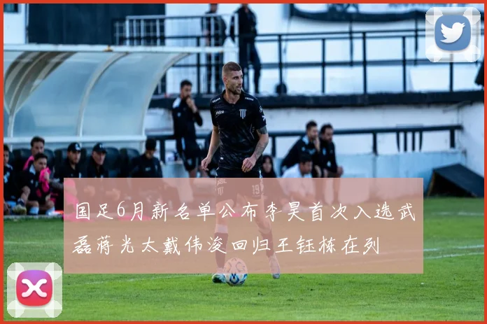 国足6月新名单公布李昊首次入选武磊蒋光太戴伟浚回归王钰栋在列