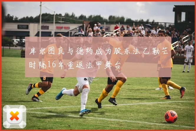 库尔图瓦与德约成为股东法乙勒芒时隔16年重返法甲舞台